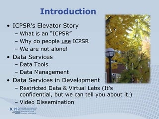 Introduction
• ICPSR’s Elevator Story
  – What is an “ICPSR”
  – Why do people use ICPSR
  – We are not alone!
• Data Services
  – Data Tools
  – Data Management
• Data Services in Development
  – Restricted Data & Virtual Labs (It’s
    confidential, but we can tell you about it.)
  – Video Dissemination
 