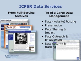 ICPSR Data Services
From Full-Service     To Al a Carte Data
    Archives            Management

                    • Data (website) hosting
                    • Preservation
                    • Data Sharing &
                      Impact
                    • Data Outreach &
                      Engagement
                    • Data security &
                      tracking
 