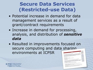Secure Data Services
     (Restricted-use Data)
• Potential increase in demand for data
  management services as a result of
  grant/contract requirements
• Increase in demand for processing,
  analysis, and distribution of sensitive
  data
• Resulted in improvements focused on
  secure computing and data sharing
  environments at ICPSR
 