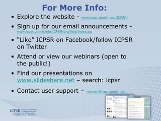 For More Info:
• Explore the website -                 www.icpsr.umich.edu/ICPSR/


• Sign up for our email announcements -
  www.icpsr.umich.edu/ICPSR/org/lists/index.jsp

• “Like” ICPSR on Facebook/follow ICPSR
  on Twitter
• Attend or view our webinars (open to
  the public!)
• Find our presentations on
  www.slideshare.net – search: icpsr
• Contact user support –                   netmail@icpsr.umich.edu
 