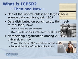 What is ICPSR?
  - Then and Now -
• One of the world’s oldest and largest social
  science data archives, est. 1962
• Data distributed on punch cards, then reel-
  to-reel tape, now:
  – Data available on demand
  – Over 8,200 studies with over 65,000 data sets
• Membership organization among 21
  universities, now:
  – Currently about 700 members world-wide
  – Federal funding of public collections
 