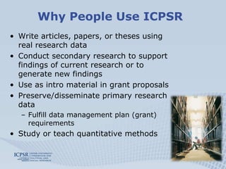 Why People Use ICPSR
• Write articles, papers, or theses using
  real research data
• Conduct secondary research to support
  findings of current research or to
  generate new findings
• Use as intro material in grant proposals
• Preserve/disseminate primary research
  data
  – Fulfill data management plan (grant)
    requirements
• Study or teach quantitative methods
 