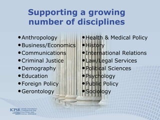 Supporting a growing
   number of disciplines
• Anthropology         • Health & Medical Policy
• Business/Economics   • History
• Communications       • International Relations
• Criminal Justice     • Law/Legal Services
• Demography           • Political Sciences
• Education            • Psychology
• Foreign Policy       • Public Policy
• Gerontology          • Sociology
 