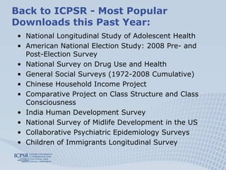 Back to ICPSR - Most Popular
Downloads this Past Year:
 • National Longitudinal Study of Adolescent Health
 • American National Election Study: 2008 Pre- and
   Post-Election Survey
 • National Survey on Drug Use and Health
 • General Social Surveys (1972-2008 Cumulative)
 • Chinese Household Income Project
 • Comparative Project on Class Structure and Class
   Consciousness
 • India Human Development Survey
 • National Survey of Midlife Development in the US
 • Collaborative Psychiatric Epidemiology Surveys
 • Children of Immigrants Longitudinal Survey
 