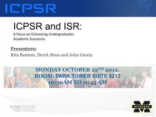 ICPSR and ISR:
 A Focus on Enhancing Undergraduates
 Academic Successes

Presenters:
Rita Bantom, Derek Moss and John Garcia


             MONDAY OCTOBER 22ND 2012.
             ROOM: PARK TOWER SUITE 8212
                10:30AM TO 11:45 AM
 