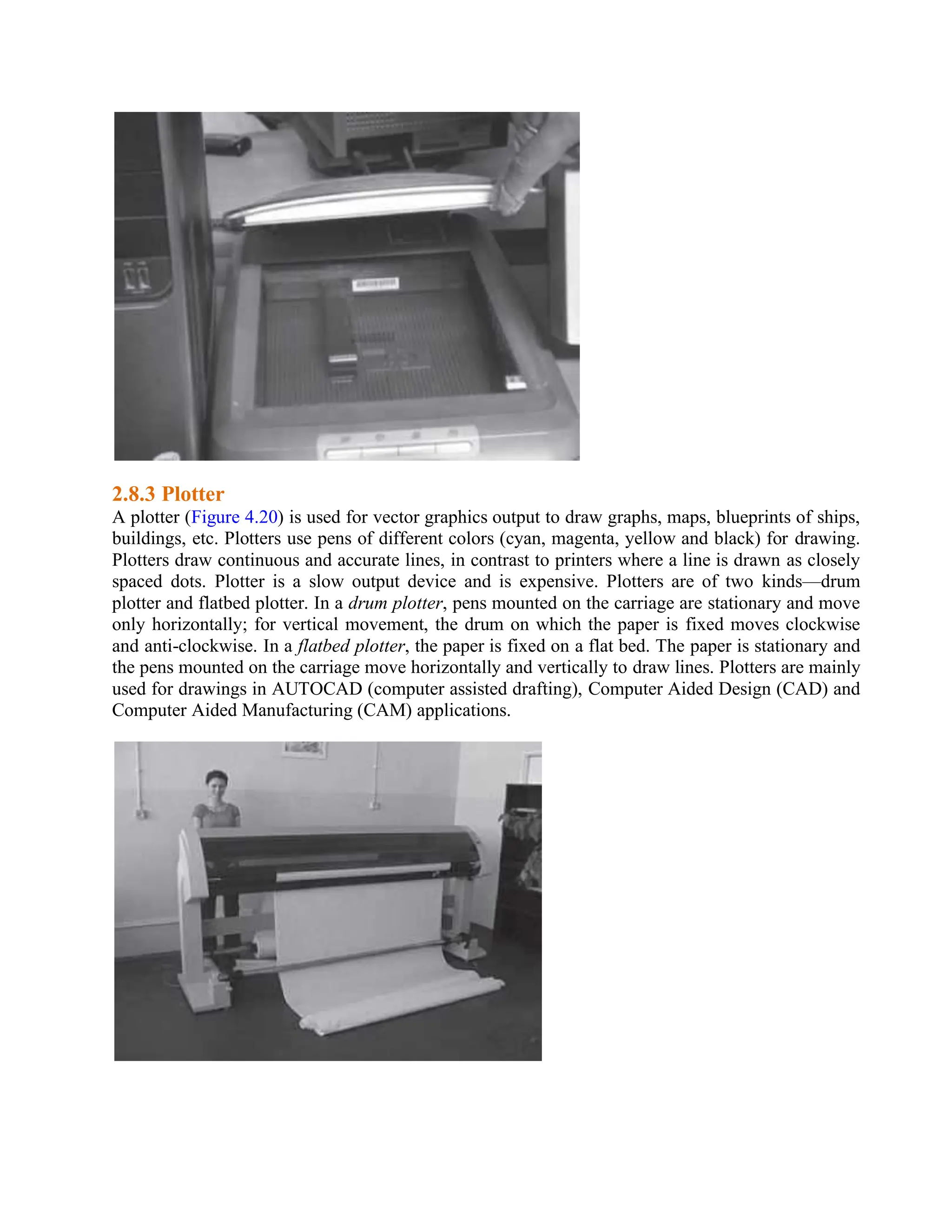 2.8.3 Plotter
A plotter (Figure 4.20) is used for vector graphics output to draw graphs, maps, blueprints of ships,
buildings, etc. Plotters use pens of different colors (cyan, magenta, yellow and black) for drawing.
Plotters draw continuous and accurate lines, in contrast to printers where a line is drawn as closely
spaced dots. Plotter is a slow output device and is expensive. Plotters are of two kinds—drum
plotter and flatbed plotter. In a drum plotter, pens mounted on the carriage are stationary and move
only horizontally; for vertical movement, the drum on which the paper is fixed moves clockwise
and anti-clockwise. In a flatbed plotter, the paper is fixed on a flat bed. The paper is stationary and
the pens mounted on the carriage move horizontally and vertically to draw lines. Plotters are mainly
used for drawings in AUTOCAD (computer assisted drafting), Computer Aided Design (CAD) and
Computer Aided Manufacturing (CAM) applications.
 