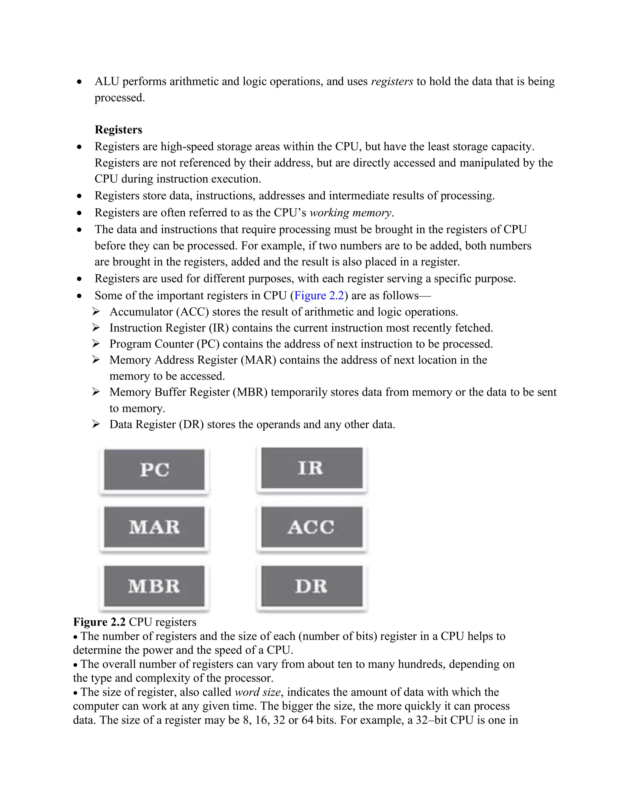 • ALU performs arithmetic and logic operations, and uses registers to hold the data that is being
processed.
Registers
• Registers are high-speed storage areas within the CPU, but have the least storage capacity.
Registers are not referenced by their address, but are directly accessed and manipulated by the
CPU during instruction execution.
• Registers store data, instructions, addresses and intermediate results of processing.
• Registers are often referred to as the CPU’s working memory.
• The data and instructions that require processing must be brought in the registers of CPU
before they can be processed. For example, if two numbers are to be added, both numbers
are brought in the registers, added and the result is also placed in a register.
• Registers are used for different purposes, with each register serving a specific purpose.
• Some of the important registers in CPU (Figure 2.2) are as follows—
➢ Accumulator (ACC) stores the result of arithmetic and logic operations.
➢ Instruction Register (IR) contains the current instruction most recently fetched.
➢ Program Counter (PC) contains the address of next instruction to be processed.
➢ Memory Address Register (MAR) contains the address of next location in the
memory to be accessed.
➢ Memory Buffer Register (MBR) temporarily stores data from memory or the data to be sent
to memory.
➢ Data Register (DR) stores the operands and any other data.
Figure 2.2 CPU registers
• The number of registers and the size of each (number of bits) register in a CPU helps to
determine the power and the speed of a CPU.
• The overall number of registers can vary from about ten to many hundreds, depending on
the type and complexity of the processor.
• The size of register, also called word size, indicates the amount of data with which the
computer can work at any given time. The bigger the size, the more quickly it can process
data. The size of a register may be 8, 16, 32 or 64 bits. For example, a 32–bit CPU is one in
 
