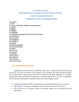 F.Y.B.Sc.(C.D.S.)
Introduction to Computers and Problem Solving
Unit 2: Computer Devices
Prepared by : Mrs. Shubhangi Gaikar
Contents:
2.1 CPU
2.2 Types of Memory (Primary and Secondary)
2.3 RAM
2.4 ROM
2.5 PROM
2.6 EPROM
2.7 Secondary Storage Devices (CD, HD, Pen drive)
2.8 I/O Devices
2.8.1 Scanners
2.8.2 Digitizers
2.8.3 Plotters
2.8.4 LCD
2.8.5 Plasma Display
2.9 Network Devices
2.9.1Hub
2.9.2 Switch
2.9.3 Router
2.9.4 Bridge
2.9.5 Gateway
2.9.6 Modem
2.9.7 Repeater
2.9.8 Access Point
2.1 Central Processing Unit:
Together the Control Unit & the Arithmetic Logic Unit are called as the Central Processing
Unit (CPU). The CPU is the brain of the computer. Like in humans, the major decisions are taken
by the brain itself & other body parts function as directed by the brain. Similarly in a computer
system, all the major calculations & comparisons are made inside the CPU. The CPU is responsible
for activating & controlling the operation of other units of the computer system
• Central Processing Unit (CPU) or the processor is also often called the brain of computer.
• CPU (Figure 2.1) consists of Arithmetic Logic Unit (ALU) and Control Unit (CU).
• CPU also has a set of registers which are temporary storage areas for holding data, and
instructions.
 