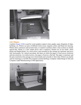 2.8.3 Plotter
A plotter (Figure 4.20) is used for vector graphics output to draw graphs, maps, blueprints of ships,
buildings, etc. Plotters use pens of different colors (cyan, magenta, yellow and black) for drawing.
Plotters draw continuous and accurate lines, in contrast to printers where a line is drawn as closely
spaced dots. Plotter is a slow output device and is expensive. Plotters are of two kinds—drum
plotter and flatbed plotter. In a drum plotter, pens mounted on the carriage are stationary and move
only horizontally; for vertical movement, the drum on which the paper is fixed moves clockwise
and anti-clockwise. In a flatbed plotter, the paper is fixed on a flat bed. The paper is stationary and
the pens mounted on the carriage move horizontally and vertically to draw lines. Plotters are mainly
used for drawings in AUTOCAD (computer assisted drafting), Computer Aided Design (CAD) and
Computer Aided Manufacturing (CAM) applications.
 