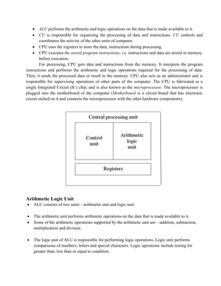 • ALU performs the arithmetic and logic operations on the data that is made available to it.
• CU is responsible for organizing the processing of data and instructions. CU controls and
coordinates the activity of the other units of computer.
• CPU uses the registers to store the data, instructions during processing.
• CPU executes the stored program instructions, i.e. instructions and data are stored in memory
before execution.
For processing, CPU gets data and instructions from the memory. It interprets the program
instructions and performs the arithmetic and logic operations required for the processing of data.
Then, it sends the processed data or result to the memory. CPU also acts as an administrator and is
responsible for supervising operations of other parts of the computer. The CPU is fabricated as a
single Integrated Circuit (IC) chip, and is also known as the microprocessor. The microprocessor is
plugged into the motherboard of the computer (Motherboard is a circuit board that has electronic
circuit etched on it and connects the microprocessor with the other hardware components).
Arithmetic Logic Unit
• ALU consists of two units—arithmetic unit and logic unit.
• The arithmetic unit performs arithmetic operations on the data that is made available to it.
• Some of the arithmetic operations supported by the arithmetic unit are—addition, subtraction,
multiplication and division.
• The logic unit of ALU is responsible for performing logic operations. Logic unit performs
comparisons of numbers, letters and special characters. Logic operations include testing for
greater than, less than or equal to condition.
 