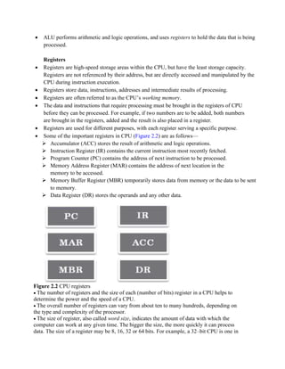 • ALU performs arithmetic and logic operations, and uses registers to hold the data that is being
processed.
Registers
• Registers are high-speed storage areas within the CPU, but have the least storage capacity.
Registers are not referenced by their address, but are directly accessed and manipulated by the
CPU during instruction execution.
• Registers store data, instructions, addresses and intermediate results of processing.
• Registers are often referred to as the CPU’s working memory.
• The data and instructions that require processing must be brought in the registers of CPU
before they can be processed. For example, if two numbers are to be added, both numbers
are brought in the registers, added and the result is also placed in a register.
• Registers are used for different purposes, with each register serving a specific purpose.
• Some of the important registers in CPU (Figure 2.2) are as follows—
➢ Accumulator (ACC) stores the result of arithmetic and logic operations.
➢ Instruction Register (IR) contains the current instruction most recently fetched.
➢ Program Counter (PC) contains the address of next instruction to be processed.
➢ Memory Address Register (MAR) contains the address of next location in the
memory to be accessed.
➢ Memory Buffer Register (MBR) temporarily stores data from memory or the data to be sent
to memory.
➢ Data Register (DR) stores the operands and any other data.
Figure 2.2 CPU registers
• The number of registers and the size of each (number of bits) register in a CPU helps to
determine the power and the speed of a CPU.
• The overall number of registers can vary from about ten to many hundreds, depending on
the type and complexity of the processor.
• The size of register, also called word size, indicates the amount of data with which the
computer can work at any given time. The bigger the size, the more quickly it can process
data. The size of a register may be 8, 16, 32 or 64 bits. For example, a 32–bit CPU is one in
 