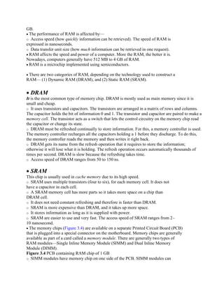GB.
• The performance of RAM is affected by—
o Access speed (how quickly information can be retrieved). The speed of RAM is
expressed in nanoseconds.
o Data transfer unit size (how much information can be retrieved in one request).
• RAM affects the speed and power of a computer. More the RAM, the better it is.
Nowadays, computers generally have 512 MB to 4 GB of RAM.
• RAM is a microchip implemented using semiconductors.
• There are two categories of RAM, depending on the technology used to construct a
RAM— (1) Dynamic RAM (DRAM), and (2) Static RAM (SRAM).
• DRAM
It is the most common type of memory chip. DRAM is mostly used as main memory since it is
small and cheap.
o It uses transistors and capacitors. The transistors are arranged in a matrix of rows and columns.
The capacitor holds the bit of information 0 and 1. The transistor and capacitor are paired to make a
memory cell. The transistor acts as a switch that lets the control circuitry on the memory chip read
the capacitor or change its state.
o DRAM must be refreshed continually to store information. For this, a memory controller is used.
The memory controller recharges all the capacitors holding a 1 before they discharge. To do this,
the memory controller reads the memory and then writes it right back.
o DRAM gets its name from the refresh operation that it requires to store the information;
otherwise it will lose what it is holding. The refresh operation occurs automatically thousands of
times per second. DRAM is slow because the refreshing takes time.
o Access speed of DRAM ranges from 50 to 150 ns.
• SRAM
This chip is usually used in cache memory due to its high speed.
o SRAM uses multiple transistors (four to six), for each memory cell. It does not
have a capacitor in each cell.
o A SRAM memory cell has more parts so it takes more space on a chip than
DRAM cell.
o It does not need constant refreshing and therefore is faster than DRAM.
o SRAM is more expensive than DRAM, and it takes up more space.
o It stores information as long as it is supplied with power.
o SRAM are easier to use and very fast. The access speed of SRAM ranges from 2–
10 nanosecond.
• The memory chips (Figure 3.4) are available on a separate Printed Circuit Board (PCB)
that is plugged into a special connector on the motherboard. Memory chips are generally
available as part of a card called a memory module. There are generally two types of
RAM modules—Single Inline Memory Module (SIMM) and Dual Inline Memory
Module (DIMM).
Figure 3.4 PCB containing RAM chip of 1 GB
o SIMM modules have memory chip on one side of the PCB. SIMM modules can
 