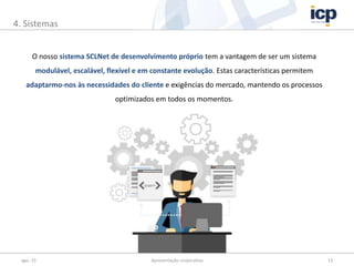 ago.-15 Apresentação corporativa 13
4. Sistemas
O nosso sistema SCLNet de desenvolvimento próprio tem a vantagem de ser um sistema
modulável, escalável, flexível e em constante evolução. Estas características permitem
adaptarmo-nos às necessidades do cliente e exigências do mercado, mantendo os processos
optimizados em todos os momentos.
 