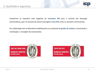 Cumprimos os requisitos mais exigentes da normativa ESD para o controlo das descargas
electrostáticas, quer no controlo do acesso restringido à zona EPA, como no vestuário e ferramentas.
Em colaboração com os fabricantes estabelecemos um protocolo de gestão de resíduos, incentivando a
reutilização e reciclagem de componentes.
ago.-15 Apresentação corporativa 16
5. Qualidade e segurança
 
