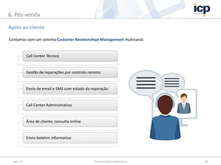 ago.-15 Apresentação corporativa 18
Apoio ao cliente
6. Pós-venda
Call Center Técnico
Gestão de reparações por controlo remoto
Envio de email e SMS com estado da reparação
Call Center Administrativo
Área de cliente, consulta online
Envio boletim informativo
Contamos com um sistema Customer Relationships Management multicanal.
 