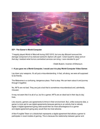 ICP - The Gamer’s World Computer
"I happily played World of Warcraft during 2007-2010, but one day Blizzard removed the
damage component of my beloved warlock's Siphon Life spell. I cried myself to sleep and on
that day I realized what horrors centralized services can bring. I soon decided to quit."
-Vitalik Buterin, Inventor of Ethereum.
I - If you gave me a World Computer, I would use it to play World Computer Video Games
Lay down your weapons. It's all just a misunderstanding. In fact, all along, we were all supposed
to be friends.
The Metaverse is a confusing, dangerous place. That is okay. We can learn about it and journey
through it together.
No, NFTs are not bad. They are just a tool that is sometimes misunderstood and, admittedly,
misused.
It may not seem like it to all of us, but for a gamer, NFTs are an ideal tool in their day to day
lives.
Like anyone, gamers use agreements to thrive in their environment. But, unlike everyone else, a
gamer is more apt to use digital agreements because gaming is an activity that is natively
digital. A digital agreement going valid would then be most advantageous to a gamer
and digital agreement going awry would then be most adverse.
A Non-Fungible Token on a blockchain represents a digital agreement that allows a gamer to
participate in novel models of gaming. This is because the relationship between gamer and
 