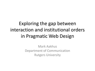 Exploring the gap between
interaction and institutional orders
     in Pragmatic Web Design
               Mark Aakhus
       Department of Communication
             Rutgers University