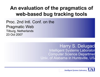 An evaluation of the pragmatics of
    web-based bug tracking tools
Proc. 2nd Intl. Conf. on the
Pragmatic Web
Tilburg, Netherlands
23 Oct 2007


                                   Harry S. Delugach
                             Intelligent Systems Laboratory
                            Computer Science Department
                       Univ. of Alabama in Huntsville, USA


                                      Intelligent Systems Laboratory
