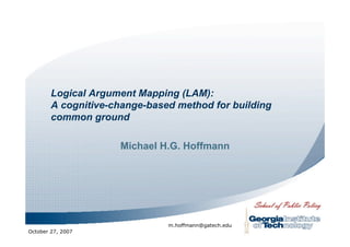 Logical Argument Mapping (LAM):
        A cognitive-change-based method for building
        common ground

                     Michael H.G. Hoffmann




                               m.hoffmann@gatech.edu
October 27, 2007