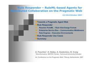 Rule Responder – RuleML-based Agents for
Distributed Collaboration on the Pragmatic Web
                                                     22/23rd October 2007



                    Towards a Pragmatic Agent Web
                    Rule Responder
                      Reaction RuleML – Rule Interchange Format
                      Enterprise Service Bus – Communication Middleware
                      Rule Engines – Execution Environments
                    Rule Responder Use Cases
                    Summary




               A. Paschke1, H. Boley, A. Kozlenkov, B. Craig
               1   Bioinformatics, BIOTEC Center, Technical University Dresden

               Int. Conference on the Pragmatic Web, Tilburg, Netherlands, 2007