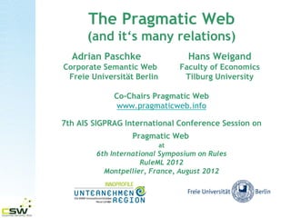 The Pragmatic Web
       (and its many relations)
  Adrian Paschke                   Hans Weigand
Corporate Semantic Web           Faculty of Economics
 Freie Universität Berlin         Tilburg University

             Co-Chairs Pragmatic Web
              www.pragmaticweb.info

7th AIS SIGPRAG International Conference Session on
                  Pragmatic Web
                            at
        6th International Symposium on Rules
                     RuleML 2012
          Montpellier, France, August 2012
 