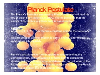 Planck Postulate The  Planck ’s  Postulate  was used by  Planck  in his derivation of  his law of black body radiation  in 1900 .  It is the  postulate  that the energy of  oscillators  in a  black body  is quantized by : where  n  =  1, 2, 3,  ... ,  h  is  Planck's constant , and  ν  is the frequency . This assumption allowed Planck to derive a formula for the entire  spectrum  of a  black body. Planck's postulate was further applied to understanding the  Compton effect , and was applied by  Niels Bohr  to explain the spectrum of the  hydrogen atom  and derive the correct value of the  Rydberg constant.  Moreover,  Einstein  used and  adapted the Planck postulate to explain the  photoelectric effect . 