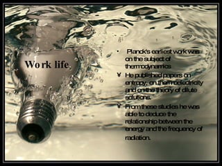 Work life Planck's earliest work was on the subject of thermodynamics   He published papers on entropy, on thermoelectricity and on the theory of dilute solutions . From these studies he was able to deduce the relationship between the energy and the frequency of radiation .   