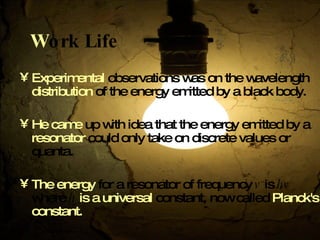 W ork Life Experimental  observations was on the wavelength  distribution  of the energy emitted by a black body. He came  up with idea that the energy emitted by a  resonator  could only take on discrete values or quanta . The energy  for a resonator of frequency  v  is  hv  where  h   is a universal  constant, now called  Planck's   constant .   