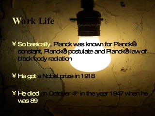 W ork Life So basically , Planck was known for Planck’s constant, Planck’s postulate and Planck’s law of black body radiation He got  a Nobel prize in 1918 He died  on October 4 th  in the year 1947 when he  was   89  