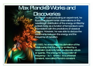 Max Planck’s Works and Discoveries As Planck w as conducting an experiment, he found that experimental observations on the wavelength distribution of the energy emitted by a black body as a function of temperature were inconsistent with the predictions of classical physics .  However, he was able to deduce the relationship between the energy and the frequency of radiation .  In 1900, he announced his derivation of the relationship that the energy emitted by a resonator could only take on discrete values or quanta .  The energy for a resonator of frequency  v  is  hv  where  h  is a universal constant, now called Planck's constant .   