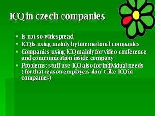 ICQ in czech companies  Is not so widespread ICQ is using mainly by international companies Companies using ICQ mainly for video conference and communication inside company Problems: stuff use ICQ also for individual needs ( for that reason employers don´t like ICQ in companies) 