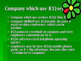 Company which use ICQ services Company which use services ICQ is firm  Böllhoff Company Böllhoff use ICQ mainly, because it assist in video conference, which can be anytime. ICQ connects everybody in company and every employees communicate by it. ICQ is aid even czech telephonic operating agency  employees may be have ICQ in mobile phones gratis, as it´s big advantage, because they aren´t conductor to computer. 