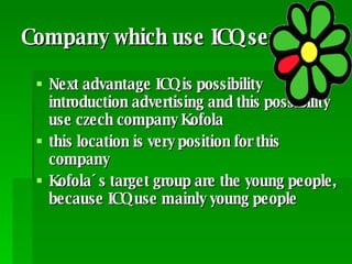 Company which use ICQ services Next advantage ICQ is possibility introduction advertising and this possibility use czech company Kofola this location is very position for this company  Kofola´s target group are the young people, because ICQ use mainly young people 
