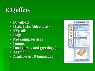 ICQ offers Download Chats ( also Video chat) ICQ calls Blogs Messaging services  Forums Fun ( games and greetings ) ICQ mail Available in 19 languages 