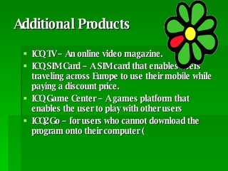 Additional Products ICQ TV – An online video magazine.  ICQ SIM Card – A SIM card that enables users traveling across Europe to use their mobile while paying a discount price.  ICQ Game Center – A games platform that enables the user to play with other users ICQ2Go – for users who cannot download the program onto their computer ( 