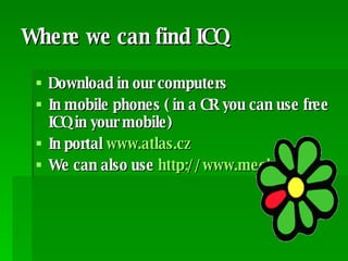Where we can find ICQ Download in our computers In mobile phones ( in a CR you can use free ICQ in your mobile) In portal  www.atlas.cz   We can also use  http://www.meebo.cz/ 