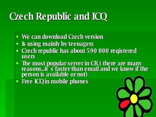 Czech Republic and ICQ We can download Czech version Is using mainly by teenagers Czech republic has about 590 000 reqistered users  The most popular server in CR ( there are many reasons..it´s faster than email and we know if the person is available or not) Free ICQ in mobile phones  