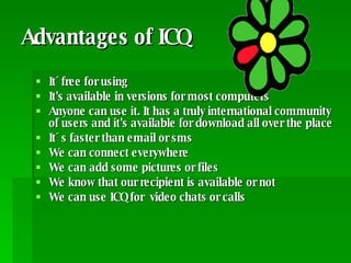Advantages of ICQ It´free for using It's available in versions for most computers  Anyone can use it. It has a truly international community of users and it's available for download all over the place  It´s faster than email or sms  We can connect everywhere We can add some pictures or files We know that our recipient is available or not We can use ICQ for  video chats or calls 