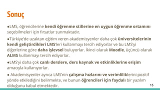 Sonuç
●LMS, öğrencilerine kendi öğrenme stillerine en uygun öğrenme ortamını
seçebilmeleri için fırsatlar sunmaktadır.
●Türkiye’de uzaktan eğitim veren akademisyenler daha çok üniversitelerinin
kendi geliştirdikleri LMS’leri kullanmayı tercih ediyorlar ve bu LMS’yi
diğerlerine göre daha işlevsel buluyorlar. İkinci olarak Moodle, üçüncü olarak
ALMS kullanmayı tercih ediyorlar.
●LMS’yi daha çok canlı derslere, ders kaynak ve etkinliklerine erişim
amacıyla kullanıyorlar.
● Akademisyenler ayrıca LMS’nin çalışma hızlarını ve verimliliklerini pozitif
yönde etkilediğini belirmekte, ve bunun öğrencileri için faydalı bir yazılım
olduğunu kabul etmektedir. 15
 