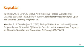Kaynaklar
●Demiray, U., & Ekren, G. (2017). Administrative-Related Evaluation for
Distance Education Institutions in Turkey. Administrative Leadership in Open
and Distance Learning Programs, 263.
●Koçdar, S., & Görü Doğan, T. (2015). Türkiye’deki Açık Ve Uzaktan Öğrenme
Programlarının Bir Analizi: Eğilimler Ve Öneriler. In 1st International Congress
on Distance Education and Educational Technology-ICDET 2015.
16
 