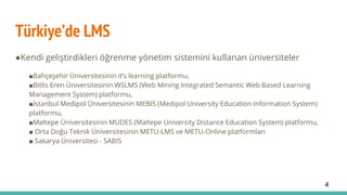 Türkiye’de LMS
●Kendi geliştirdikleri öğrenme yönetim sistemini kullanan üniversiteler
■Bahçeşehir Üniversitesinin it’s learning platformu,
■Bitlis Eren Üniversitesinin WSLMS (Web Mining Integrated Semantic Web Based Learning
Management System) platformu,
■İstanbul Medipol Üniversitesinin MEBIS (Medipol University Education Information System)
platformu,
■Maltepe Üniversitesinin MUDES (Maltepe University Distance Education System) platformu,
■ Orta Doğu Teknik Üniversitesinin METU-LMS ve METU-Online platformları
■ Sakarya Üniversitesi - SABIS
4
 