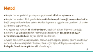 Metod
●Araştırma ampirik bir yaklaşımla yapılan nicel bir araştırmadır.
●Araştırma verileri Türkiye’de üniversitelerin uzaktan eğitim merkezlerine
bağlı programlarda ders veren akademisyenlere uygulanan çevrimiçi bir anket
yardımıyla toplanmıştır.
● Araştırmaya katılan 88 akademisyen, uzaktan eğitim hizmeti sunduğu
belirlenen 66 üniversitenin resmi web sitelerinden tesadüfi olmayan
örnekleme metoduna dayalı olarak seçilmiştir.
●Ayrıca örneklem, araştırmadaki zaman, para, işgücü gibi bir takım sınırlılıklar
nedeniyle kolay ulaşılabilir birimlerden seçilmiştir, dolayısıyla araştırmada
kolayda örnekleme yöntemi kullanılmıştır.
6
 
