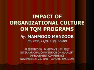 IMPACT OF ORGANIZATIONAL CULTURE ON TQM PROGRAMS By:   MAHMOOD MANZOOR BE, MBA, CQM, CQA, CSSBB PRESENTED IN  PAKISTAN’S 10 TH  PIQC INTERNATIONAL COMVENTION ON QULALITY IMPROVEMENT CONFERENCE NOVEMBER 27-28, 2006 - LAHORE, PAKISTAN 
