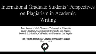 International Graduate Students’ Perspectives
on Plagiarism in Academic
Writing
Janet Kesterson Isbell, Tennessee Technological University
Jayati Chaudhuri, California State University, Los Angeles
Deborah L. Schaeffer, California State University, Los Angeles
The Twelfth International Congress of Qualitative Inquiry
May 21, 2016
 