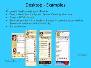 Desktop - Examples
Proposed Desktop features to Partner:
• Customized client for Sports client or Celebrity site client
• Zones – HTML format
• Promostrip – Icons that leads to Partner’s content area ,as well as
   Sales oriented areas (i.e. Coca-Cola)
• Games Center




                                                                Promostrip

TopModel Client

ICQ Confidential                  10
 