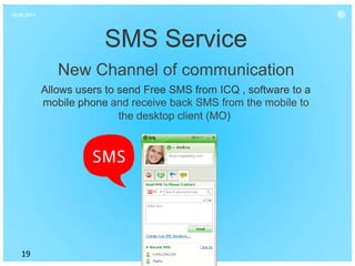 16.06.2011




                         SMS Service
                New Channel of communication
             Allows users to send Free SMS from ICQ , software to a
             mobile phone and receive back SMS from the mobile to
                             the desktop client (MO)




    19
 
