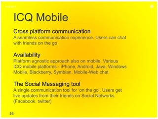 16.06.2011




       ICQ Mobile
       Cross platform communication
       A seamless communication experience. Users can chat
       with friends on the go

       Availability
       Platform agnostic approach also on mobile. Various
       ICQ mobile platforms - iPhone, Android, Java, Windows
       Mobile, Blackberry, Symbian, Mobile-Web chat

       The Social Messaging tool
       A single communication tool for ‘on the go’. Users get
       live updates from their friends on Social Networks
       (Facebook, twitter)

    26
 