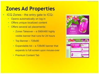 ICQ Confidential




  Zones Ad Properties
• ICQ Zones - the entry gate to ICQ:
   • Opens automatically on log in
   • Offers unique localized content
   • Offers several ad placements:
       • Zones Takeover – a 598X480 highly
         visible banner that runs for 24 hours

       • Top Banner – 728x90

       • Expandable Ad – a 728x90 banner that
         expands to full screen upon mouse-over

       • Premium Content Tab
 