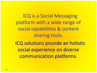16.06.2011




                 ICQ is a Social Messaging
              platform with a wide range of
               social capabilities & content
                       sharing tools.
             ICQ solutions provide an holistic
               social experience on diverse
                communication platforms.

    3
 