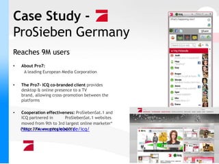 Case Study -
ProSieben Germany
Reaches 9M users
•   About Pro7:
     A leading European Media Corporation


•   The Pro7- ICQ co-branded client provides
    desktop & online presence to a TV
    brand, allowing cross-promotion between the
    platforms

•   Cooperation effectiveness: ProSiebenSat.1 and
    ICQ partnered in     ProSiebenSat.1 websites
    moved from 9th to 3rd largest online marketer*
     http://www.prosieben.de/icq/
    (*Since 2006, according to AGOF)
 
